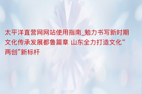 太平洋直营网网站使用指南_勉力书写新时期文化传承发展都鲁篇章 山东全力打造文化“两创”新标杆