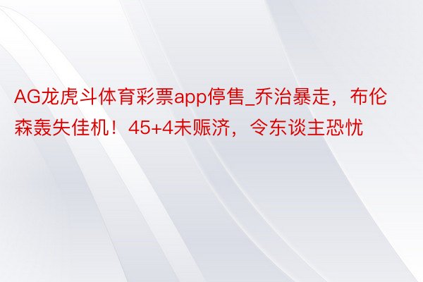 AG龙虎斗体育彩票app停售_乔治暴走，布伦森轰失佳机！45+4未赈济，令东谈主恐忧