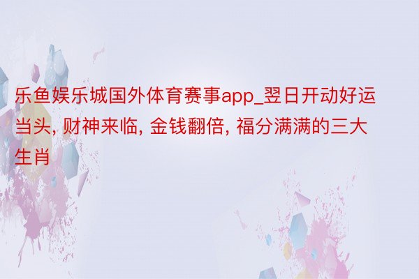 乐鱼娱乐城国外体育赛事app_翌日开动好运当头, 财神来临, 金钱翻倍, 福分满满的三大生肖