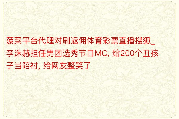 菠菜平台代理对刷返佣体育彩票直播搜狐_李洙赫担任男团选秀节目MC, 给200个丑孩子当陪衬, 给网友整笑了