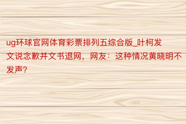 ug环球官网体育彩票排列五综合版_叶柯发文说念歉并文书退网，网友：这种情况黄晓明不发声？