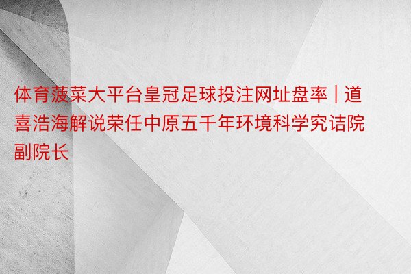 体育菠菜大平台皇冠足球投注网址盘率 | 道喜浩海解说荣任中原五千年环境科学究诘院副院长