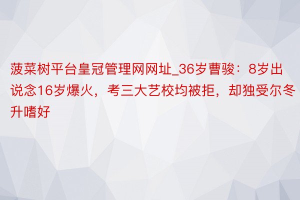 菠菜树平台皇冠管理网网址_36岁曹骏：8岁出说念16岁爆火，考三大艺校均被拒，却独受尔冬升嗜好