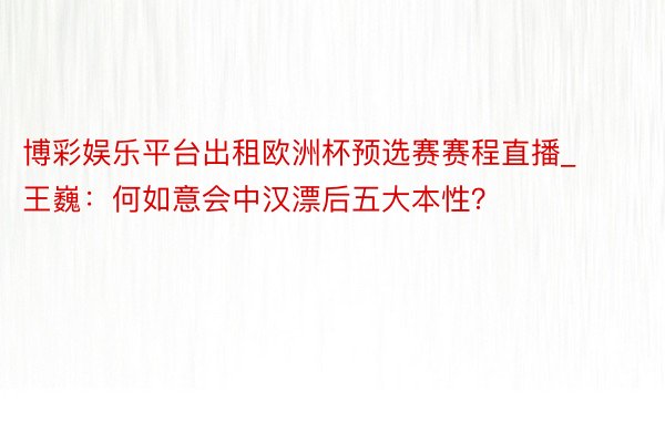 博彩娱乐平台出租欧洲杯预选赛赛程直播_王巍：何如意会中汉漂后五大本性？