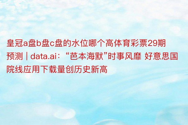 皇冠a盘b盘c盘的水位哪个高体育彩票29期预测 | data.ai：“芭本海默”时事风靡 好意思国院线应用下载量创历史新高