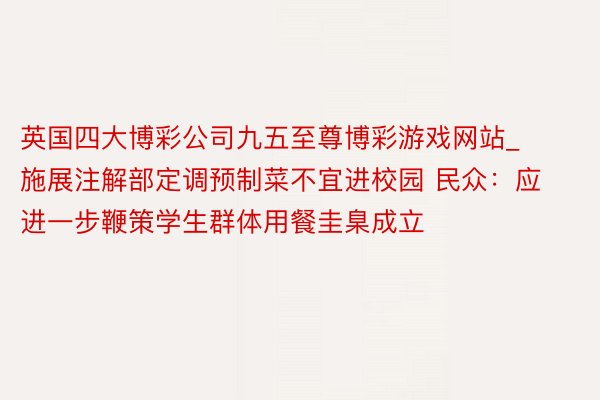 英国四大博彩公司九五至尊博彩游戏网站_施展注解部定调预制菜不宜进校园 民众：应进一步鞭策学生群体用餐圭臬成立